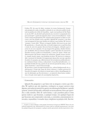BUZATO: LETRAMENTO E INCLUSÃO: DO ESTADO-NAÇÃO À ERA DAS TIC                       31


     Conheci W dez anos de idade, estudante do ensino fundamental, durante
                 .,
     uma pesquisa de cunho etnográfico realizada em um telecentro público locali-
     zado na periferia da cidade de Guarulhos, região metropolitana de São Paulo,
     no ano de 2007. Ao abordá-lo pela primeira vez, encontrei-o pesquisando ima-
     gens no Google21, a partir da expressão-chave “carros envenenadíssimos”. Como
     outras crianças freqüentadoras, W costumava fazer pesquisas escolares no tele-
                                        .
     centro, mas não naquele evento específico. Quando lhe perguntei o que fazia
     com as imagens de carros que obtinha em resposta à sua consulta, W retrucou
                                                                            .
     “pesquiso o nome deles”. Dentre as imagens obtidas, selecionava as que mais
     lhe agradavam, e, clicando sobre elas, era levado a algum site no qual descobria
     o nome do carro em questão. Em nova busca de imagens, utilizando agora o
     nome de um carro específico de cuja imagem lhe agradara, obtinha informa-
     ções detalhadas, fotos de diversos ângulos e partes específicas do automóvel,
     desenhos técnicos, gráficos de desempenho, e assim por diante. Avaliei que,
     diferentemente das demais crianças que realizavam, naquele mesmo momen-
     to, naquele mesmo espaço, suas pesquisas escolares, W parecia ter compreen-
                                                              .
     dido o potencial do buscador de imagens para desenvolver um tipo específico
     de prática de pesquisa, que, diferentemente da normalmente pedida pela esco-
     la, combinava fruição estética, conhecimento técnico/factual sofisticado, e ca-
     pacidades letradas diversas, a partir de um interesse pessoal da criança, e de um
     objeto fronteiriço: o site de buscas Google.
     W percebera, a partir da experimentação livre, embora fundamentada em co-
        .
     nhecimentos e scripts que trazia de outros contextos, o melhor potencial do
     buscador de imagens, em relação ao textual, para a coleta e desambiguação do
     tipo de informação que lhe interessava, e, ao praticá-lo dessa forma, transfor-
     mou o Google numa espécie de enciclopédia visual ad hoc.


     Comentário:
    Quando lhe perguntei o que fazia com as imagens e textos que obti-
nha, W explicou que não imprimia, catalogava ou sequer anotava coisa
        .
alguma, pois sabia ser possível recuperar tais informações facilmente, quando
quisesse, através do buscador, utilizando as novas palavras-chave que apren-
dia a cada consulta. Dito de outra forma, o que guardava para si eram
apenas índices o que levariam, a qualquer tempo, em qualquer lugar em
que houvesse um computador conectado, a conteúdos constantemente re-
novados, expandidos e tornados mais complexos na própria rede. Seu tra-

21
    Google é a mais poderosa e mais popular ferramenta de buscas na WWW Trata-se de um
                                                                                .
software proprietário que, diferentemente de outros, pode ser utilizado gratuitamente e por meio
de qualquer programa de navegação e qualquer sistema operacional, seja ele proprietário ou livre.
 