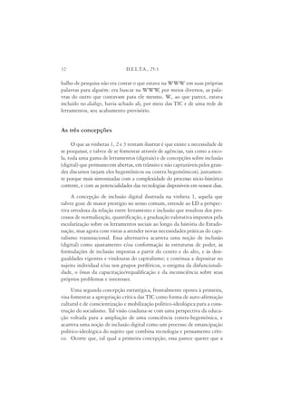 32                             D.E.L.T.A., 25:1

balho de pesquisa não era contar o que estava na WWW em suas próprias
palavras para alguém: era buscar na WWW por meios diversos, as pala-
                                             ,
vras do outro que contavam para ele mesmo. W ao que parece, estava
                                                  .,
incluído no diálogo, havia achado ali, por meio das TIC e de uma rede de
letramentos, seu acabamento provisório.


As três concepções

     O que as vinhetas 1, 2 e 3 tentam ilustrar é que existe a necessidade de
se pesquisar, e talvez de se fomentar através de agências, tais como a esco-
la, toda uma gama de letramentos (digitais) e de concepções sobre inclusão
(digital) que permanecem abertas, em trânsito e não capturáveis pelos gran-
des discursos (sejam eles hegemônicos ou contra hegemônicos), justamen-
te porque mais sintonizadas com a complexidade do processo sócio-histórico
corrente, e com as potencialidades das tecnologias disponíveis em nossos dias.
     A concepção de inclusão digital ilustrada na vinheta 1, aquela que
talvez goze de maior prestígio no senso comum, estende ao LD a perspec-
tiva ortodoxa da relação entre letramento e inclusão que resultou dos pro-
cessos de normalização, quantificação, e graduação valorativa impostos pela
escolarização sobre os letramentos sociais ao longo da história do Estado-
nação, mas agora com vistas a atender novas necessidades práticas do capi-
talismo transnacional. Essa alternativa acarreta uma noção de inclusão
(digital) como ajustamento e/ou conformação às estruturas de poder, às
formulações de inclusão impostas a partir do centro e do alto, e às desi-
gualdades vigentes e vindouras do capitalismo; e continua a depositar no
sujeito individual e/ou nos grupos periféricos, o estigma da disfuncionali-
dade, o ônus da capacitação/requalificação e da inconsciência sobre seus
próprios problemas e interesses.
     Uma segunda concepção estratégica, frontalmente oposta à primeira,
visa fomentar a apropriação crítica das TIC como forma de auto-afirmação
cultural e de conscientização e mobilização político-ideológica para a cons-
trução do socialismo. Tal visão coaduna-se com uma perspectiva da educa-
ção voltada para a ampliação de uma consciência contra-hegemônica, e
acarreta uma noção de inclusão digital como um processo de emancipação
político-ideológica do sujeito que combina tecnologia e pensamento críti-
co. Ocorre que, tal qual a primeira concepção, essa parece querer que a
 