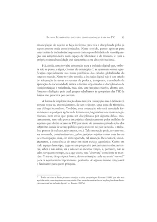 BUZATO: LETRAMENTO E INCLUSÃO: DO ESTADO-NAÇÃO À ERA DAS TIC                        33

emancipação do sujeito se faça da forma prescrita e disciplinada pelos já
supostamente mais conscientizados. Nesse sentido, parece apontar para
um cenário de inclusão incongruente com as possibilidades de reconfigura-
ção das subjetividades num espaço de liberdade e de trânsito, e com a
própria transculturalidade que caracteriza a era dita pós-nacional.
     Há, ainda, uma terceira concepção para a inclusão digital que, embo-
ra não se possa, a rigor, chamar de estratégica22, se apresenta como signi-
ficativa especialmente nas zonas periféricas das cidades globalizadas do
terceiro mundo. Neste terceiro sentido, a inclusão digital não é um estado
de adequação às novas estruturas de poder e, tampouco, o resultado da
aplicação da racionalidade crítica a formas organizadas e disciplinadas de
conscientização e resistência, mas, sim, um processo criativo, aberto, con-
flituoso e dialógico pelo qual grupos subalternos se apropriam das TIC de
forma não prescrita por outrem.
     A forma de implementação dessa terceira concepção não é delineável,
porque trata-se, essencialmente, de um trânsito, uma zona de fronteira,
um diálogo inconcluso. Também, essa concepção não está associada for-
malmente a qualquer agência de letramento, hegemônica ou contra-hege-
mônica, nem creio que possa ser disciplinada por alguma delas, mas,
certamente, tem sido posta em prática silenciosamente pelos milhões de
sujeitos que obtém acesso às TIC por meio do consumo privado e/ou dos
diferentes canais de acesso público que já existem no país (a escola, o traba-
lho, pontos de cultura, telecentros, etc.). Tal construção pode, certamente,
ser assumida, conscientemente, pelos próprios sujeitos como uma forma
de emancipação, mas, em contrapartida, tal assunção lhes custará, imedi-
atamente, a consciência de estar em num espaço agonístico. Como em
todo espaço desse tipo, paga-se um preço alto por pertencer e não perten-
cer, saber e não saber, ser e não ser ao mesmo tempo, e, portanto, não se
sabe por quanto tempo, ou a que custo, essa “abertura” consciente se man-
tém. Trata-se, de qualquer forma, de uma situação cada vez mais “normal”
para os sujeitos contemporâneos e, portanto, de algo ao mesmo tempo útil
e fascinante para quem pesquisa.


22
    Tendo em vista a distinção entre estratégia e tática proposta por Certeau (1984), que não será
aqui discutida, mas simplesmente respeitada. Para uma discussão sobre as implicações dessa distin-
ção conceitual na inclusão digital, ver Buzato (2007a).
 