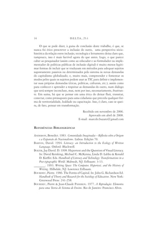 34                             D.E.L.T.A., 25:1

     O que se pode dizer, à guisa de conclusão deste trabalho, é que, se
nunca foi ético prescrever a inclusão do outro, uma perspectiva sócio-
histórica da relação entre inclusão, tecnologia e letramento deixa claro que,
tampouco, isso é mais factível agora do que antes. Logo, o que parece
caber ao pesquisador (assim como ao educador e ao formulador ou imple-
mentador de políticas públicas de inclusão digital) é muito menos legiti-
mar formas de incluir que se traduzam em métodos para adequar sujeitos
supostamente passivos ou determinados pelo sistema às novas demandas
do capitalismo globalizado; e, muito mais, compreender e fomentar os
modos pelos quais os sujeitos podem usar as TIC para definir e implemen-
tar suas próprias demandas (éticas, políticas, culturais, etc.), assim como
para conhecer e aprender a respeitar as demandas do outro, num diálogo
que será sempre inconcluso, mas, nem por isso, necessariamente, frustran-
te. Em suma, há que se pensar em uma ética do deixar fluir, transitar,
conectar, como pressuposto para uma cidadania que preceda qualquer for-
ma de territorialidade, lealdade ou capacitação. Isso, é claro, caso se quei-
ra, de fato, pensar em transformação.
                                         Recebido em novembro de 2006.
                                              Aprovado em abril de 2008.
                                      E-mail: marcelo.buzato@gmail.com

REFERÊNCIAS BIBLIOGRÁFICAS

ANDERSON, Benedict. 1983. Comunidades Imaginadas – Reflexões sobre a Origem
    e a Expansão do Nacionalismo. Lisboa: Edições 70.
BARTON, David. 1994. Literacy: an Introduction to the Ecology of Written
    Language. Oxford: Blackwell.
BOLTER, Jay David. D. 1998. Hypertext and the Question of Visual Literacy.
    In: David Reinking, Michael C. McKenna, Linda D. Labbo & Ronald
    D. Kieffer. Eds. Handbook of Literacy and Technology: Transformations in a
    Post-typographic World. Mahwah, NJ: Erlbaum: 3-13.
_______. 1993. Writing Space: The Computer, Hypertext, and the History of
    Writing. Hillsdale, NJ: Lawrence Erlbaum.
BOURDIEU, Pierre. 1986. The Forms of Capital. In: John G. Richardson Ed.
    Handbook of Theory and Research for the Sociology of Education. New York:
    Greewood Press: 241-258.
BOURDIEU, Pierre & Jean-Claude PASSERON. 1977. A Reprodução: Elementos
    para uma Teoria do Sistema de Ensino. Rio de Janeiro: Francisco Alves.
 