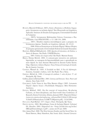 BUZATO: LETRAMENTO E INCLUSÃO: DO ESTADO-NAÇÃO À ERA DAS TIC        35

BUZATO, Marcelo El Khouri. 2007a. Entre a Fronteira e a Periferia: lingua-
    gem e letramento na inclusão digital. Tese (Doutorado em Lingüística
    Aplicada). Instituto de Estudos da Linguagem, Universidade Estadual
    de Campinas.
_______. 2007b. Letramentos Multimodais Críticos: Contornos e Pos-
    sibilidades. Crop (FFLCH/USP), v. 12: 108-144, 2008.
_______. 2007c. Desafios empírico-metodológicos para a pesquisa em
    letramentos digitais. Trabalhos em Lingüística Aplicada, 46: 45-62.
_______. 2008. Práticas Fronteiriças na Inclusão Digital. Mímeo (Projeto
    de pesquisa apresentado à Universidade Federal da Grande Dourados).
BAKTHIN, Mikhail Mikhailovich. 1988. Questões de Literatura e de Estética: a
    Teoria do Romance. São Paulo: UNESP/Hucitec.
_______. 2003. Estética da criação verbal. São Paulo: Martins Fontes.
BRAGA, Denise Bértoli. 2004. A comunicação interativa em ambiente
    hipermídia: as vantagens da hipermodalidade para o aprendizado no
    meio digital. In: Luiz Antonio Marcuschi & Antonio Carlos Xavier.
    Orgs. Hipertexto e Gêneros Digitais: Novas Formas de Construção do Sentido.
    Rio de Janeiro: Lucerna.
CASTELLS, Manuel de. 1999. A Sociedade em Rede. A Era da Informação:
    Economia, Sociedade e Cultura, vol.I. São Paulo: Paz e Terra.
CERTEAU, Michel de. 1984. A invenção do cotidiano 1: artes de fazer. 5ª. ed.
    Petrópolis, RJ: Vozes.
Collins, James & Richard Blot. 2003. Literacy and literacies: Texts, Power and
    Identity. New York: CUP   .
COSCARELLI, Carla Viana & Ana Elisa RIBEIRO (Orgs.) 2005. Letramento
    Digital: Aspectos Sociais e Possibilidades Pedagógicas. Belo Horizonte:
    Autêntica.
EPSTEIN, Mikhail. 2005. On the concept of transculture. Re-placing
    Cultures, an Inter-disciplinary and Inter-world Area Conference of
    Research, Emory University, Atlanta, January/2005. Disponível [http:/
    /www.icis.emory.edu/replacing_cultures/On%20the%20Concept
    %20of%20Transculture-%20M.%20Epstein.pdf], 15/10/2006.
FOUCAULT, Paul-Michel. 1977. Vigiar e Punir. Petrópolis, RJ: Vozes.
FRENTE DIGITAL. 2004. Metodologia: Curso de Inclusão Digital. Ceforma/
    ES, Outubro 2004. Disponível em <http://id.bsb.mst.org.br/doc/
    IMG/pdf/metodologia-2.pdf>, acesso em 05 jun 2008.
GEE, James Paul. 2000. The New Literacy Studies and the Social Turn. In:
    David Barton, Mary Hamilton, Roz Ivanic (Eds.) Situated Literacies:
 