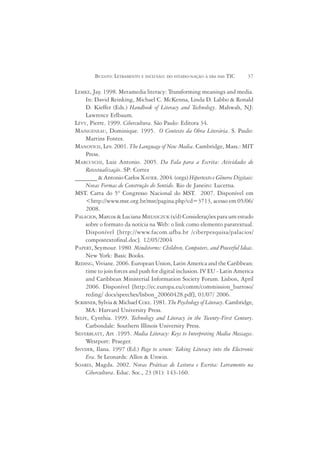 BUZATO: LETRAMENTO E INCLUSÃO: DO ESTADO-NAÇÃO À ERA DAS TIC       37

LEMKE, Jay. 1998. Metamedia literacy: Transforming meanings and media.
     In: David Reinking, Michael C. McKenna, Linda D. Labbo & Ronald
     D. Kieffer (Eds.) Handbook of Literacy and Technology. Mahwah, NJ:
     Lawrence Erlbaum.
LÉVY, Pierre. 1999. Cibercultura. São Paulo: Editora 34.
MAINGENEAU, Dominique. 1995. O Contexto da Obra Literária. S. Paulo:
     Martins Fontes.
MANOVICH, Lev. 2001. The Language of New Media. Cambridge, Mass.: MIT
     Press.
MARCUSCHI, Luiz Antonio. 2005. Da Fala para a Escrita: Atividades de
     Retextualização. SP: Cortez
_______ & Antonio Carlos XAVIER. 2004. (orgs) Hipertexto e Gêneros Digitais:
     Novas Formas de Construção do Sentido. Rio de Janeiro: Lucerna.
MST. Carta do 5º Congresso Nacional do MST. 2007. Disponível em
     <http://www.mst.org.br/mst/pagina.php?cd=3713, acesso em 05/06/
     2008.
PALÁCIOS, Marcos & Luciana MIELNICZUK (s/d) Considerações para um estudo
     sobre o formato da notícia na Web: o link como elemento paratextual.
     Disponível [http://www.facom.ufba.br /ciberpesquisa/palacios/
     compostextofinal.doc]. 12/05/2004
PAPERT, Seymour. 1980. Mindstorms: Children, Computers, and Powerful Ideas.
     New York: Basic Books.
REDING, Viviane. 2006. European Union, Latin America and the Caribbean:
     time to join forces and push for digital inclusion. IV EU - Latin America
     and Caribbean Ministerial Information Society Forum. Lisbon, April
     2006. Disponível [http://ec.europa.eu/comm/commission_barroso/
     reding/ docs/speeches/lisbon_20060428.pdf], 01/07/ 2006.
SCRIBNER, Sylvia & Michael COLE. 1981. The Psychology of Literacy. Cambridge,
     MA: Harvard University Press.
SELFE, Cynthia. 1999. Technology and Literacy in the Twenty-First Century.
     Carbondale: Southern Illinois University Press.
SILVERBLATT, Art .1995. Media Literacy: Keys to Interpreting Media Messages.
     Westport: Praeger.
SNYDER, Ilana. 1997 (Ed.) Page to screen: Taking Literacy into the Electronic
     Era. St Leonards: Allen & Unwin.
SOARES, Magda. 2002. Novas Práticas de Leitura e Escrita: Letramento na
     Cibercultura. Educ. Soc., 23 (81): 143-160.
 