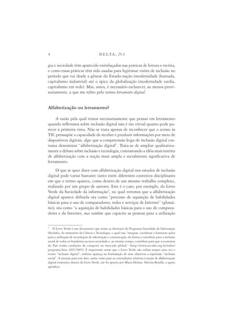 4                                       D.E.L.T.A., 25:1

gia e sociedade têm aparecido entrelaçados nas práticas de leitura e escrita,
e como essas práticas têm sido usadas para legitimar visões de inclusão no
período que vai desde a gênese do Estado-nação (modernidade ilustrada,
capitalismo industrial) até o ápice da globalização (modernidade tardia,
capitalismo em rede). Mas, antes, é necessário esclarecer, ao menos provi-
soriamente, a que me refiro pelo termo letramento digital.


Alfabetização ou letramento?

     A razão pela qual temos necessariamente que pensar em letramento
quando refletimos sobre inclusão digital não é tão trivial quanto pode pa-
recer à primeira vista. Não se trata apenas de reconhecer que o acesso às
TIC pressupõe a capacidade de receber e produzir informações por meio de
dispositivos digitais, algo que a compreensão leiga de inclusão digital cos-
tuma denominar “alfabetização digital”. Trata-se de ampliar qualitativa-
mente o debate sobre inclusão e tecnologia, contrastando a idéia mais restrita
de alfabetização com a noção mais ampla e socialmente significativa de
letramento.
     O que se quer dizer com alfabetização digital nos estudos de inclusão
digital pode variar bastante tanto entre diferentes contextos disciplinares
em que o termo aparece, como dentro de um mesmo trabalho complexo,
realizado por um grupo de autores. Este é o caso, por exemplo, do Livro
Verde da Sociedade da informação2, no qual veremos que a alfabetização
digital aparece definida ora como “processo de aquisição de habilidades
básicas para o uso de computadores, redes e serviços de Internet” (glossá-
rio), ora como “a aquisição de habilidades básicas para o uso de computa-
dores e da Internet, mas também que capacite as pessoas para a utilização


2
    O Livro Verde é um documento que reúne as diretrizes do Programa Sociedade da Informação
(SocInfo), do ministério da Ciência e Tecnologia, o qual visa “integrar, coordenar e fomentar ações
para a utilização de tecnologias de informação e comunicação, de forma a contribuir para a inclusão
social de todos os brasileiros na nova sociedade e, ao mesmo tempo, contribuir para que a economia
do País tenha condições de competir no mercado global.” (http://www.socinfo.org.br/sobre/
programa.htm, 0/05/2005). É importante notar que o Livro Verde não utiliza sequer uma vez o
termo “inclusão digital”, embora apareça na formulação de seus objetivos a expressão “inclusão
social”. A atenção para este fato, assim como para as contradições relativas à noção de alfabetização
digital existentes dentro do Livro Verde, me foi aponta por Maria Helena Silveira Bonilla, a quem
agradeço.
 
