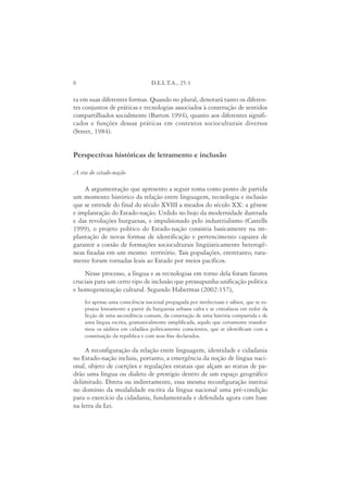 6                                 D.E.L.T.A., 25:1

ta em suas diferentes formas. Quando no plural, denotará tanto os diferen-
tes conjuntos de práticas e tecnologias associados à construção de sentidos
compartilhados socialmente (Barton 1994), quanto aos diferentes signifi-
cados e funções dessas práticas em contextos socioculturais diversos
(Street, 1984).


Perspectivas históricas de letramento e inclusão

A era do estado-nação

    A argumentação que apresento a seguir toma como ponto de partida
um momento histórico da relação entre linguagem, tecnologia e inclusão
que se estende do final do século XVIII a meados do século XX: a gênese
e implantação do Estado-nação. Urdido no bojo da modernidade ilustrada
e das revoluções burguesas, e impulsionado pelo industrialismo (Castells
1999), o projeto político do Estado-nação consistia basicamente na im-
plantação de novas formas de identificação e pertencimento capazes de
garantir a coesão de formações socioculturais lingüisticamente heterogê-
neas fixadas em um mesmo território. Tais populações, entretanto, rara-
mente foram tornadas leais ao Estado por meios pacíficos.
    Nesse processo, a língua e as tecnologias em torno dela foram fatores
cruciais para um certo tipo de inclusão que pressupunha unificação política
e homogeneização cultural. Segundo Habermas (2002:157),
    foi apenas uma consciência nacional propagada por intelectuais e sábios, que se es-
    praiou lentamente a partir da burguesia urbana culta e se cristalizou em redor da
    ficção de uma ascendência comum, da construção de uma história compartida e de
    uma língua escrita, gramaticalmente simplificada, aquilo que certamente transfor-
    mou os súditos em cidadãos politicamente conscientes, que se identificam com a
    constituição da república e com seus fins declarados.

     A reconfiguração da relação entre linguagem, identidade e cidadania
no Estado-nação incluiu, portanto, a emergência da noção de língua naci-
onal, objeto de coerções e regulações estatais que alçam ao status de pa-
drão uma língua ou dialeto de prestígio dentro de um espaço geográfico
delimitado. Direta ou indiretamente, essa mesma reconfiguração institui
no domínio da modalidade escrita da língua nacional uma pré-condição
para o exercício da cidadania, fundamentada e defendida agora com base
na letra da Lei.
 
