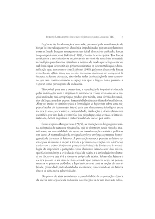 BUZATO: LETRAMENTO E INCLUSÃO: DO ESTADO-NAÇÃO À ERA DAS TIC        7

     A gênese do Estado-nação é marcada, portanto, pela manifestação de
forças de centralização verbo-ideológica impulsionadas por um acoplamento
entre o Estado burguês emergente e um ideal identitário unificado, forças
às quais podemos, com Bakhtin (1988), chamar de centrípetas. Tais forças
unificantes e estabilizadoras necessitavam servir-se de uma base material/
tecnológica para fixar ou cristalizar a norma, de modo que a língua nacio-
nal fosse capaz de resistir aos processos naturais de descentralização e desu-
nificação que, novamente com Bakhtin (1988), podemos chamar de forças
centrífugas. Além disso, era preciso encontrar maneiras de transportá-la
intacta, na forma de textos, através das redes de circulação de bens e pesso-
as que iam territorializando o espaço em que a língua única passaria a
vigorar como pressuposto da cidadania.
     Disponível para esse e outros fins, a tecnologia de imprimir é adotada
pelas instituições com o objetivo de estabelecer e fazer cristalizar-se a lín-
gua unificada; essa apropriação produz, por tabela, uma divisão dos usuá-
rios da língua em dois grupos: letrados/alfabetizados e iletrados/analfabetos.
Abre-se, então, o caminho para a formulação de hipóteses sobre uma su-
posta brecha do letramento, isto é, para um alinhamento ideológico entre
escrita (e seus praticantes) e racionalidade, civilização e desenvolvimento
científico, por um lado, e entre fala (ou populações não letradas) e irracio-
nalidade, déficit cognitivo e disfuncionalidade social, por outro.
     Como explica Maingueneau (1995), as mutações na linguagem escri-
ta, sobretudo de natureza tipográfica, que se observam nesse período, ma-
nifestam, na materialidade do texto, as transformações sociais e políticas
em curso. A normalização da ortografia reflete e reforça a pretensa homo-
geneidade da massa de leitores. A pontuação unívoca permite ao leitor re-
citar para si mesmo e impõe à leitura a primazia da relação com o idêntico
e não com o outro. Surge (em parte por influência de limitações da tecno-
logia de imprimir) o parágrafo como elemento estruturador dos textos,
que faz coincidirem a articulação visual da página e a articulação intelectu-
al ou discursiva que virá a tornar-se própria da escrita. Sobretudo, leitura e
escrita passam a ser atos de foro privado que permitem registrar pensa-
mentos ou prazeres proibidos, e logo imiscuem-se com as noções de mora-
lidade, privacidade, individualidade e identidade, constituindo-se em fatores
chave de uma nova subjetividade.
    Do ponto de vista econômico, a possibilidade de reprodução técnica
da escrita em larga escala redundou na emergência de um mercado edito-
 