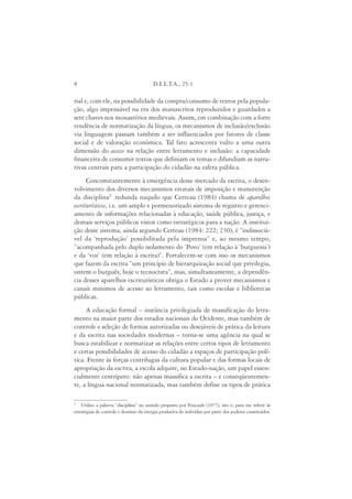 8                                        D.E.L.T.A., 25:1

rial e, com ele, na possibilidade da compra/consumo de textos pela popula-
ção, algo impensável na era dos manuscritos reproduzidos e guardados a
sete chaves nos monastérios medievais. Assim, em combinação com a forte
tendência de normatização da língua, os mecanismos de inclusão/exclusão
via linguagem passam também a ser influenciados por fatores de classe
social e de valoração econômica. Tal fato acrescenta vulto a uma outra
dimensão do acesso na relação entre letramento e inclusão: a capacidade
financeira de consumir textos que definiam os temas e difundiam as narra-
tivas centrais para a participação do cidadão na esfera pública.
      Concomitantemente à emergência desse mercado da escrita, o desen-
volvimento dos diversos mecanismos estatais de imposição e manutenção
da disciplina3 redunda naquilo que Certeau (1984) chama de aparelhos
escriturísticos, i.e. um amplo e pormenorizado sistema de registro e gerenci-
amento de informações relacionadas à educação, saúde pública, justiça, e
demais serviços públicos vistos como estratégicos para a nação. A institui-
ção desse sistema, ainda segundo Certeau (1984: 222; 230), é “indissociá-
vel da ‘reprodução’ possibilitada pela imprensa” e, ao mesmo tempo,
“acompanhada pelo duplo isolamento do ‘Povo’ (em relação à ‘burguesia’)
e da ‘voz’ (em relação à escrita)”. Fortalecem-se com isso os mecanismos
que fazem da escrita “um princípio de hierarquização social que privilegia,
ontem o burguês, hoje o tecnocrata”, mas, simultaneamente, a dependên-
cia desses aparelhos escriturísticos obriga o Estado a prover mecanismos e
canais mínimos de acesso ao letramento, tais como escolas e bibliotecas
públicas.
     A educação formal – instância privilegiada de massificação do letra-
mento na maior parte dos estados nacionais do Ocidente, mas também de
controle e seleção de formas autorizadas ou desejáveis de prática da leitura
e da escrita nas sociedades modernas – torna-se uma agência na qual se
busca estabilizar e normatizar as relações entre certos tipos de letramento
e certas possibilidades de acesso do cidadão a espaços de participação polí-
tica. Frente às forças centrífugas da cultura popular e das formas locais de
apropriação da escrita, a escola adquire, no Estado-nação, um papel essen-
cialmente centrípeto: não apenas massifica a escrita – e conseqüentemen-
te, a língua nacional normatizada, mas também define os tipos de prática

3
    Utilizo a palavra “disciplina” no sentido proposto por Foucault (1977), isto é, para me referir às
estratégias de controle e domínio da energia produtiva do indivíduo por parte dos poderes constituídos.
 