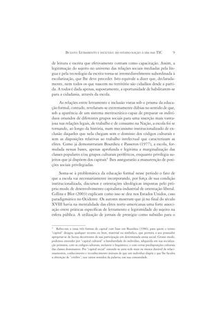 BUZATO: LETRAMENTO E INCLUSÃO: DO ESTADO-NAÇÃO À ERA DAS TIC                             9

de leitura e escrita que efetivamente contam como capacitação. Assim, a
legitimação do sujeito no universo das relações sociais mediadas pela lín-
gua e pela tecnologia da escrita torna-se irremediavelmente subordinada à
escolarização, que lhe deve preceder. Isto equivale a dizer que, declarada-
mente, nem todos os que nascem no território são cidadãos desde a parti-
da. A todos é dada apenas, supostamente, a oportunidade de habilitarem-se
para a cidadania, através da escola.
     As relações entre letramento e inclusão vistas sob o prisma da educa-
ção formal, contudo, revelaram-se extremamente dúbias no sentido de que,
sob a aparência de um sistema meritocrático capaz de preparar os indiví-
duos oriundos de diferentes grupos sociais para uma inserção mais vanta-
josa nas relações legais, de trabalho e de consumo na Nação, a escola foi se
tornando, ao longo da história, num mecanismo institucionalizado de ex-
clusão daqueles que nela chegam sem o domínio dos códigos culturais e
sem as disposições relativas ao trabalho intelectual que caracterizam as
elites. Como já demonstraram Bourdieu e Passeron (1977), a escola, for-
mulada nessas bases, apenas aprofunda e legitima a marginalização das
classes populares e/ou grupos culturais periféricos, enquanto privilegia su-
jeitos que já dispõem dos capitais4 lhes assegurarão a manutenção de posi-
ções sociais privilegiadas.
     Soma-se à problemática da educação formal nesse período o fato de
que a escola vai necessariamente incorporando, por força de sua condição
institucionalizada, discursos e orientações ideológicas impostas pelo pró-
prio modo de desenvolvimento capitalista-industrial de orientação liberal.
Collins e Blot (2003) explicam como isso se deu nos Estados Unidos, caso
paradigmático no Ocidente. Os autores mostram que já no final do século
XVIII havia na mentalidade das elites norte-americanas uma forte associ-
ação entre práticas específicas de letramento e legitimidade do sujeito na
esfera pública. A utilização de jornais de prestígio como subsídio para o

4
   Refiro-me a essas três formas de capital com base em Bourdieu (1986), para quem o termo
“capital” designa qualquer recurso ou bem, material ou simbólico, que permita a seu possuidor
apropriar-se de lucros decorrentes de sua participação em determinada arena social. Grosso modo,
podemos entender por “capital cultural” a familiaridade do indivíduo, adquirida em sua socializa-
ção primária, com os códigos culturais, inclusive o lingüístico, e com certas predisposições culturais
das classes dominantes. Por “capital social” entende-se uma rede mais ou menos durável de relaci-
onamentos, conhecimento e reconhecimento mútuos de que um indivíduo dispõe e que lhe faculta
a obtenção de “crédito”, nos vários sentidos da palavra, em sua comunidade.
 