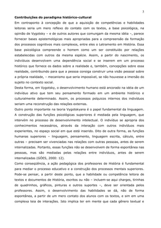 3
Contribuições do paradigma histórico-cultural
Em contraponto à concepção de que a aquisição de competências e habilidades
leitoras seria um mero reflexo do contato com os textos, a base psicológica, na
opinião de Vygotsky – e de outros autores que comungam da mesma idéia –, parece
fornecer bases epistemológicas mais apropriadas para a compreensão da formação
dos processos cognitivos mais complexos, entre eles o Letramento em História. Essa
base psicológica compreende o homem como um ser constituído por relações
estabelecidas com outros da mesma espécie. Assim, a partir do nascimento, os
indivíduos desenvolvem uma dependência social e se inserem em um processo
histórico que fornece os dados sobre a realidade e, também, concepções sobre essa
realidade, contribuindo para que a pessoa consiga construir uma visão pessoal sobre
a própria realidade, – mecanismo que seria impossível, se não houvesse a imersão do
sujeito no contexto social.
Desta forma, em Vygotsky, o desenvolvimento humano está ancorado na idéia de um
indivíduo ativo que tem seu pensamento formado em um ambiente histórico e
culturalmente determinado. Assim, os processos psíquicos internos dos indivíduos
seriam uma reconstrução das relações externas.
Outro ponto importante na teoria Vygotskyana é o papel fundamental da linguagem.
A construção das funções psicológicas superiores é mediada pela linguagem, que
intervém no processo de desenvolvimento intelectual. O indivíduo se apropria dos
conhecimentos necessários, através da interação com outros indivíduos mais
experientes, no espaço social em que está inserido. Dito de outra forma, as funções
humanas superiores – linguagem, pensamento, linguagem escrita, cálculo, entre
outras – precisam ser vivenciadas nas relações com outras pessoas, antes de serem
internalizadas. Portanto, essas funções não se desenvolvem de forma espontânea nas
pessoas, mas são mediadas pelas relações entre indivíduos, antes de serem
internalizadas (GÓES, 2000: 12).
Como conseqüência, a ação pedagógica dos professores de História é fundamental
para mediar o processo educativo e a construção dos processos mentais superiores.
Pode-se pensar, a partir deste ponto, que a habilidade ou competência leitora de
textos e documentos de História, escritos ou não – incluem-se aqui charges, tirinhas
de quadrinhos, gráficos, pinturas e outros suportes –, deve ser orientada pelos
professores. Assim, o desenvolvimento das habilidades se dá, não de forma
espontânea, a partir de um mero contato dos alunos com os textos, e sim em uma
complexa teia de interações. Isto implica ter em mente que cada gênero textual e
 