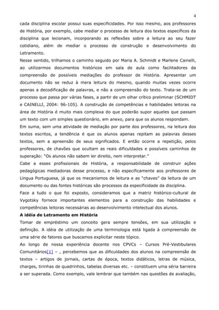 4
cada disciplina escolar possui suas especificidades. Por isso mesmo, aos professores
de História, por exemplo, cabe mediar o processo de leitura dos textos específicos da
disciplina que lecionam, incorporando as reflexões sobre a leitura ao seu fazer
cotidiano, além de mediar o processo de construção e desenvolvimento do
Letramento.
Nesse sentido, trilhamos o caminho seguido por Maria A. Schmidt e Marlene Cainelli,
ao utilizarmos documentos históricos em sala de aula como facilitadores da
compreensão de possíveis mediações do professor de História. Apresentar um
documento não se reduz à mera leitura do mesmo, quando muitas vezes ocorre
apenas a decodificação de palavras, e não a compreensão do texto. Trata-se de um
processo que passa por várias fases, a partir de um olhar crítico preliminar (SCHMIDT
e CAINELLI, 2004: 96-105). A construção de competências e habilidades leitoras na
área de História é muito mais complexa do que poderão supor aqueles que passam
um texto com um simples questionário, em anexo, para que os alunos respondam.
Em suma, sem uma atividade de mediação por parte dos professores, na leitura dos
textos escritos, a tendência é que os alunos apenas repitam as palavras desses
textos, sem a apreensão de seus significados. E então ocorre a repetição, pelos
professores, de chavões que ocultam as reais dificuldades e possíveis caminhos de
superação: “Os alunos não sabem ler direito, nem interpretar.”
Cabe a esses profissionais de História, a responsabilidade de construir ações
pedagógicas mediadoras desse processo, e não especificamente aos professores de
Língua Portuguesa, já que os mecanismos de leitura e as “chaves” da leitura de um
documento ou das fontes históricas são processos da especificidade da disciplina.
Face a tudo o que foi exposto, consideramos que a matriz histórico-cultural de
Vygotsky fornece importantes elementos para a construção das habilidades e
competências leitoras necessárias ao desenvolvimento intelectual dos alunos.
A idéia de Letramento em História
Tomar de empréstimo um conceito gera sempre tensões, em sua utilização e
definição. A idéia de utilização de uma terminologia está ligada à compreensão de
uma série de fatores que buscamos explicitar neste tópico.
Ao longo de nossa experiência docente nos CPVCs – Cursos Pré-Vestibulares
Comunitários[1] – , percebemos que as dificuldades dos alunos na compreensão de
textos – artigos de jornais, cartas de época, textos didáticos, letras de música,
charges, tirinhas de quadrinhos, tabelas diversas etc. – constituem uma séria barreira
a ser superada. Como exemplo, vale lembrar que também nas questões de avaliação,
 
