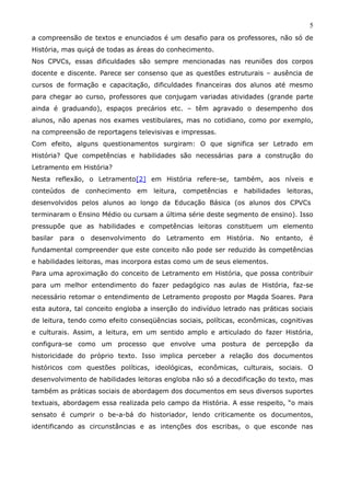 5
a compreensão de textos e enunciados é um desafio para os professores, não só de
História, mas quiçá de todas as áreas do conhecimento.
Nos CPVCs, essas dificuldades são sempre mencionadas nas reuniões dos corpos
docente e discente. Parece ser consenso que as questões estruturais – ausência de
cursos de formação e capacitação, dificuldades financeiras dos alunos até mesmo
para chegar ao curso, professores que conjugam variadas atividades (grande parte
ainda é graduando), espaços precários etc. – têm agravado o desempenho dos
alunos, não apenas nos exames vestibulares, mas no cotidiano, como por exemplo,
na compreensão de reportagens televisivas e impressas.
Com efeito, alguns questionamentos surgiram: O que significa ser Letrado em
História? Que competências e habilidades são necessárias para a construção do
Letramento em História?
Nesta reflexão, o Letramento[2] em História refere-se, também, aos níveis e
conteúdos de conhecimento em leitura, competências e habilidades leitoras,
desenvolvidos pelos alunos ao longo da Educação Básica (os alunos dos CPVCs
terminaram o Ensino Médio ou cursam a última série deste segmento de ensino). Isso
pressupõe que as habilidades e competências leitoras constituem um elemento
basilar para o desenvolvimento do Letramento em História. No entanto, é
fundamental compreender que este conceito não pode ser reduzido às competências
e habilidades leitoras, mas incorpora estas como um de seus elementos.
Para uma aproximação do conceito de Letramento em História, que possa contribuir
para um melhor entendimento do fazer pedagógico nas aulas de História, faz-se
necessário retomar o entendimento de Letramento proposto por Magda Soares. Para
esta autora, tal conceito engloba a inserção do indivíduo letrado nas práticas sociais
de leitura, tendo como efeito conseqüências sociais, políticas, econômicas, cognitivas
e culturais. Assim, a leitura, em um sentido amplo e articulado do fazer História,
configura-se como um processo que envolve uma postura de percepção da
historicidade do próprio texto. Isso implica perceber a relação dos documentos
históricos com questões políticas, ideológicas, econômicas, culturais, sociais. O
desenvolvimento de habilidades leitoras engloba não só a decodificação do texto, mas
também as práticas sociais de abordagem dos documentos em seus diversos suportes
textuais, abordagem essa realizada pelo campo da História. A esse respeito, “o mais
sensato é cumprir o be-a-bá do historiador, lendo criticamente os documentos,
identificando as circunstâncias e as intenções dos escribas, o que esconde nas
 