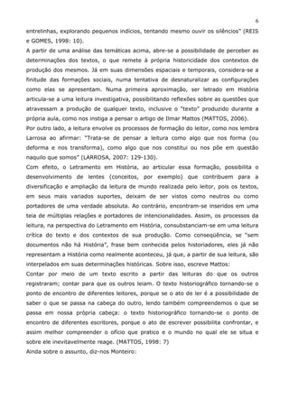 6
entrelinhas, explorando pequenos indícios, tentando mesmo ouvir os silêncios” (REIS
e GOMES, 1998: 10).
A partir de uma análise das temáticas acima, abre-se a possibilidade de perceber as
determinações dos textos, o que remete à própria historicidade dos contextos de
produção dos mesmos. Já em suas dimensões espaciais e temporais, considera-se a
finitude das formações sociais, numa tentativa de desnaturalizar as configurações
como elas se apresentam. Numa primeira aproximação, ser letrado em História
articula-se a uma leitura investigativa, possibilitando reflexões sobre as questões que
atravessam a produção de qualquer texto, inclusive o “texto” produzido durante a
própria aula, como nos instiga a pensar o artigo de Ilmar Mattos (MATTOS, 2006).
Por outro lado, a leitura envolve os processos de formação do leitor, como nos lembra
Larrosa ao afirmar: “Trata-se de pensar a leitura como algo que nos forma (ou
deforma e nos transforma), como algo que nos constitui ou nos põe em questão
naquilo que somos” (LARROSA, 2007: 129-130).
Com efeito, o Letramento em História, ao articular essa formação, possibilita o
desenvolvimento de lentes (conceitos, por exemplo) que contribuem para a
diversificação e ampliação da leitura de mundo realizada pelo leitor, pois os textos,
em seus mais variados suportes, deixam de ser vistos como neutros ou como
portadores de uma verdade absoluta. Ao contrário, encontram-se inseridos em uma
teia de múltiplas relações e portadores de intencionalidades. Assim, os processos da
leitura, na perspectiva do Letramento em História, consubstanciam-se em uma leitura
crítica do texto e dos contextos de sua produção. Como conseqüência, se “sem
documentos não há História”, frase bem conhecida pelos historiadores, eles já não
representam a História como realmente aconteceu, já que, a partir de sua leitura, são
interpelados em suas determinações históricas. Sobre isso, escreve Mattos:
Contar por meio de um texto escrito a partir das leituras do que os outros
registraram; contar para que os outros leiam. O texto historiográfico tornando-se o
ponto de encontro de diferentes leitores, porque se o ato de ler é a possibilidade de
saber o que se passa na cabeça do outro, lendo também compreendemos o que se
passa em nossa própria cabeça: o texto historiográfico tornando-se o ponto de
encontro de diferentes escritores, porque o ato de escrever possibilita confrontar, e
assim melhor compreender o ofício que pratico e o mundo no qual ele se situa e
sobre ele inevitavelmente reage. (MATTOS, 1998: 7)
Ainda sobre o assunto, diz-nos Monteiro:
 