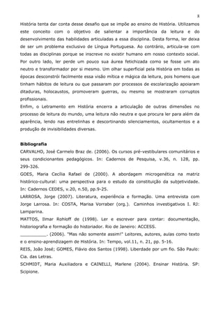 8
História tenta dar conta desse desafio que se impõe ao ensino de História. Utilizamos
este   conceito    com   o   objetivo   de   salientar   a   importância   da   leitura   e   do
desenvolvimento das habilidades articuladas a essa disciplina. Desta forma, ler deixa
de ser um problema exclusivo de Língua Portuguesa. Ao contrário, articula-se com
todas as disciplinas porque se inscreve no existir humano em nosso contexto social.
Por outro lado, ler perde um pouco sua áurea fetichizada como se fosse um ato
neutro e transformador por si mesmo. Um olhar superficial pela História em todas as
épocas desconstrói facilmente essa visão mítica e mágica da leitura, pois homens que
tinham hábitos de leitura ou que passaram por processos de escolarização apoiaram
ditaduras, holocaustos, promoveram guerras, ou mesmo se mostraram corruptos
profissionais.
Enfim, o Letramento em História encerra a articulação de outras dimensões no
processo de leitura do mundo, uma leitura não neutra e que procura ler para além da
aparência, lendo nas entrelinhas e descortinando silenciamentos, ocultamentos e a
produção de invisibilidades diversas.


Bibliografia
CARVALHO, José Carmelo Braz de. (2006). Os cursos pré-vestibulares comunitários e
seus condicionantes pedagógicos. In: Cadernos de Pesquisa, v.36, n. 128, pp.
299-326.
GOES, Maria Cecília Rafael de (2000). A abordagem microgenética na matriz
histórico-cultural: uma perspectiva para o estudo da constituição da subjetividade.
In: Cadernos CEDES, v.20, n.50, pp.9-25.
LARROSA, Jorge (2007). Literatura, experiência e formação. Uma entrevista com
Jorge Larrosa. In: COSTA, Marisa Vorraber (org.). Caminhos investigativos I. RJ:
Lamparina.
MATTOS, Ilmar Rohloff de (1998). Ler e escrever para contar: documentação,
historiografia e formação do historiador. Rio de Janeiro: ACCESS.
__________. (2006). "Mas não somente assim!" Leitores, autores, aulas como texto
e o ensino-aprendizagem de História. In: Tempo, vol.11, n. 21, pp. 5-16.
REIS, João José; GOMES, Flávio dos Santos (1998). Liberdade por um fio. São Paulo:
Cia. das Letras.
SCHMIDT, Maria Auxiliadora e CAINELLI, Marlene (2004). Ensinar História. SP:
Scipione.
 