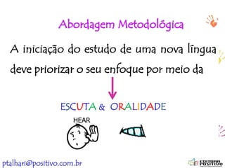 ptalhari@positivo.com.br
Abordagem Metodológica
A iniciação do estudo de uma nova língua
deve priorizar o seu enfoque por meio da
ESCUTA & ORALIDADE
 