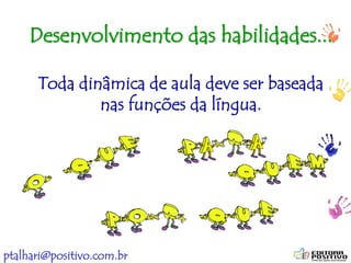 ptalhari@positivo.com.br
Desenvolvimento das habilidades...
Toda dinâmica de aula deve ser baseada
nas funções da língua.
 