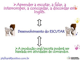 ptalhari@positivo.com.br
Desenvolvimento do ESCUTAR
Aprender a escutar, a falar, a
interromper, a concordar, a discordar em
Inglês.
A produção oral/escrita poderá ser
baseada em atividades de comandos.
 
