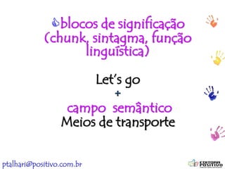 ptalhari@positivo.com.br
blocos de significação
(chunk, sintagma, função
linguística)
Let’s go
+
campo semântico
Meios de transporte
 