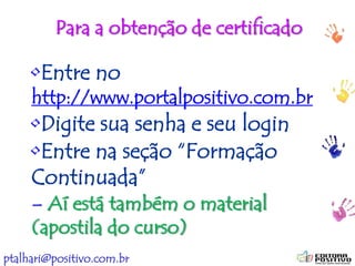 ptalhari@positivo.com.br
Para a obtenção de certificado
•Entre no
http://www.portalpositivo.com.br
•Digite sua senha e seu login
•Entre na seção “Formação
Continuada”
– Aí está também o material
(apostila do curso)
 