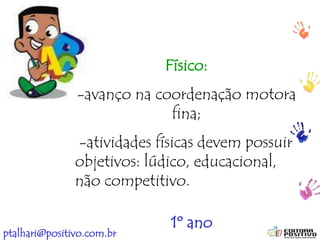 ptalhari@positivo.com.br
Físico:
-avanço na coordenação motora
fina;
-atividades físicas devem possuir
objetivos: lúdico, educacional,
não competitivo.
1º ano
 