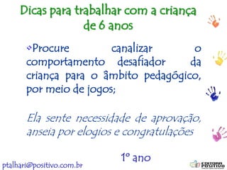 ptalhari@positivo.com.br
Dicas para trabalhar com a criança
de 6 anos
•Procure canalizar o
comportamento desafiador da
criança para o âmbito pedagógico,
por meio de jogos;
Ela sente necessidade de aprovação,
anseia por elogios e congratulações
1º ano
 