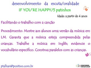 ptalhari@positivo.com.br
desenvolvimento da escuta/oralidade
IF YOU’RE HAPPY/5 patinhos
Facilitando o trabalho com a canção
Procedimento: Mostre aos alunos uma versão da música em
LM. Garanta que a música esteja compreendida pelas
crianças. Trabalhe a música em Inglês; evidencie o
vocabulário específico. Construa paralelos com as crianças.
Idade: a partir de 4 anos
 