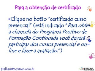 ptalhari@positivo.com.br
Para a obtenção de certificado
•Clique no botão “certificado curso
presencial” (está indicado “Para obter
a chancela do Programa Positivo de
Formação Continuada você deverá
participar dos cursos presencial e on-
line e fazer a avaliação.”)
 