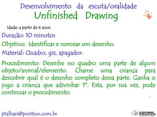 ptalhari@positivo.com.br
Desenvolvimento da escuta/oralidade
Unfinished Drawing
Duração: 10 minutos
Objetivo: Identificar e nomear um desenho.
Material: Quadro, giz, apagador.
Procedimento: Desenhe no quadro uma parte de algum
objeto/animal/elemento. Chame uma criança para
descobrir qual é o desenho completo dessa parte. Ganha o
jogo a criança que adivinhar 1º. Esta, por sua vez, pode
continuar o procedimento.
Idade: a partir de 4 anos
 