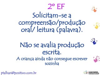 ptalhari@positivo.com.br
2º EF
Solicitam-se a
compreensão/produção
oral/ leitura (palavra).
Não se avalia produção
escrita.
A criança ainda não consegue escrever
sozinha
 