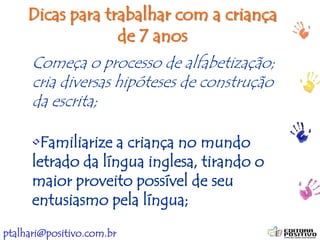 ptalhari@positivo.com.br
Dicas para trabalhar com a criança
de 7 anos
Começa o processo de alfabetização;
cria diversas hipóteses de construção
da escrita;
•Familiarize a criança no mundo
letrado da língua inglesa, tirando o
maior proveito possível de seu
entusiasmo pela língua;
 