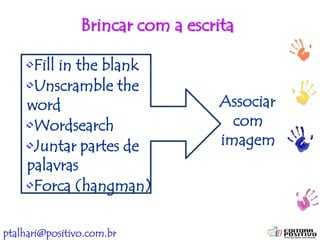 ptalhari@positivo.com.br
Brincar com a escrita
•Fill in the blank
•Unscramble the
word
•Wordsearch
•Juntar partes de
palavras
•Forca (hangman)
Associar
com
imagem
 