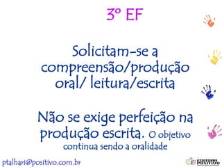 ptalhari@positivo.com.br
3º EF
Solicitam-se a
compreensão/produção
oral/ leitura/escrita
Não se exige perfeição na
produção escrita. O objetivo
continua sendo a oralidade
 
