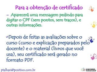 ptalhari@positivo.com.br
Para a obtenção de certificado
– Aparecerá uma mensagem pedindo para
digitar o CPF (sem pontos, sem traços), e
outras informações.
•Depois de feitas as avaliações sobre o
curso (curso e explicação preparados pelo
docente) e o material (livros que você
usa), seu certificado será gerado no
formato PDF.
 