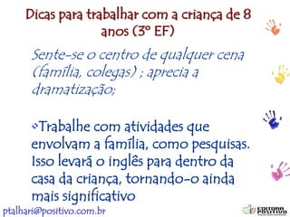 ptalhari@positivo.com.br
Dicas para trabalhar com a criança de 8
anos (3º EF)
Sente-se o centro de qualquer cena
(família, colegas) ; aprecia a
dramatização;
•Trabalhe com atividades que
envolvam a família, como pesquisas.
Isso levará o inglês para dentro da
casa da criança, tornando-o ainda
mais significativo
Sente-se o centro de qualquer cena
(família, colegas) ; aprecia a
dramatização;
 