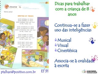 ptalhari@positivo.com.br
Continua-se a fazer
uso das inteligências
Musical
Visual
Cinestésica
Associa-se à oralidade
à escrita
Ef 31
Dicas para trabalhar
com a criança de 8
anos
 