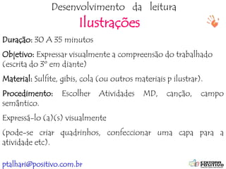 ptalhari@positivo.com.br
Desenvolvimento da leitura
Ilustrações
Duração: 30 A 35 minutos
Objetivo: Expressar visualmente a compreensão do trabalhado
(escrita do 3º em diante)
Material: Sulfite, gibis, cola (ou outros materiais p ilustrar).
Procedimento: Escolher Atividades MD, canção, campo
semântico.
Expressá-lo (a)(s) visualmente
(pode-se criar quadrinhos, confeccionar uma capa para a
atividade etc).
 