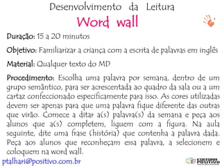 ptalhari@positivo.com.br
Desenvolvimento da Leitura
Word wall
Duração: 15 a 20 minutos
Objetivo: Familiarizar a criança com a escrita de palavras em inglês
Material: Qualquer texto do MD
Procedimento: Escolha uma palavra por semana, dentro de um
grupo semântico, para ser acrescentada ao quadro da sala ou a um
cartaz confeccionado especificamente para isso. As cores utilizadas
devem ser apenas para que uma palavra fique diferente das outras
que virão. Comece a ditar a(s) palavra(s) da semana e peça aos
alunos que a(s) completem, liguem com a figura. Na aula
seguinte, dite uma frase (história) que contenha a palavra dada.
Peça aos alunos que reconheçam essa palavra, a selecionem e
coloquem na word wall.
 