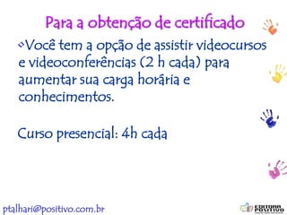 ptalhari@positivo.com.br
Para a obtenção de certificado
•Você tem a opção de assistir videocursos
e videoconferências (2 h cada) para
aumentar sua carga horária e
conhecimentos.
Curso presencial: 4h cada
 