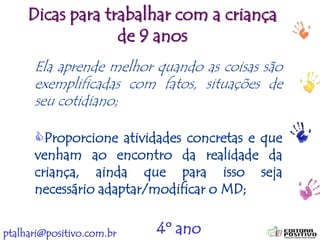 ptalhari@positivo.com.br
Dicas para trabalhar com a criança
de 9 anos
Ela aprende melhor quando as coisas são
exemplificadas com fatos, situações de
seu cotidiano;
Proporcione atividades concretas e que
venham ao encontro da realidade da
criança, ainda que para isso seja
necessário adaptar/modificar o MD;
4º ano
 