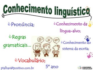 ptalhari@positivo.com.br
Regras
gramaticais...
Conhecimento da
língua-alvo;
Pronúncia;
Vocabulário;
Conhecimento do
sistema da escrita;
5º ano
 