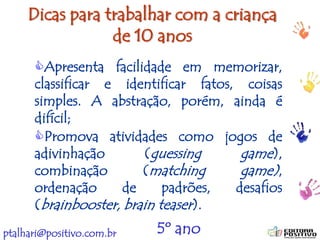 ptalhari@positivo.com.br
Dicas para trabalhar com a criança
de 10 anos
Apresenta facilidade em memorizar,
classificar e identificar fatos, coisas
simples. A abstração, porém, ainda é
difícil;
Promova atividades como jogos de
adivinhação (guessing game),
combinação (matching game),
ordenação de padrões, desafios
(brainbooster, brain teaser).
5º ano
 