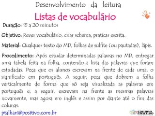 ptalhari@positivo.com.br
Desenvolvimento da leitura
Listas de vocabulário
Duração: 15 a 20 minutos
Objetivo: Rever vocabulário, criar schema, praticar escrita.
Material: Qualquer texto do MD, folhas de sulfite (ou pautadas), lápis.
Procedimento: Após estudar determinadas palavras no MD, entregar
uma tabela feita na folha, contendo a lista das palavras que foram
estudadas. Peça que os alunos escrevam na frente de cada uma, o
significado em português. A seguir, peça que dobrem a folha
verticalmente de forma que só seja visualizada as palavras em
português e, a seguir, escrevam na frente as mesmas palavras
novamente, mas agora em inglês e assim por diante até o fim das
colunas.
 