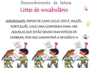 ptalhari@positivo.com.br
Desenvolvimento da leitura
Listas de vocabulário
IMPORTANTE: DEPOIS DE CADA CICLO, ISTO É, INGLÊS-
PORTUGUÊS, VALE UMA CONFERIDA PARA VER
AQUELAS QUE ESTÃO SENDO MAIS DIFÍCEIS DE
LEMBRAR, POIS ISSO GARANTIRÁ A REVISÃO E A
CORREÇÃO!
 
