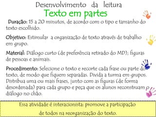 ptalhari@positivo.com.br
Desenvolvimento da leitura
Texto em partes
Duração: 15 a 20 minutos, de acordo com o tipo e tamanho do
texto escolhido.
Objetivo: Estimular a organização de texto através de trabalho
em grupo.
Material: Diálogo curto (de preferência retirado do MD); figuras
de pessoas e animais.
Procedimento: Selecione o texto e recorte cada frase ou parte do
texto, de modo que fiquem separadas. Divida a turma em grupos.
Distribua uma ou mais frases, junto com as figuras (de forma
desordenada) para cada grupo e peça que os alunos reconstruam o
diálogo no chão.
Essa atividade é interacionista: promove a participação
de todos na reorganização do texto.
 