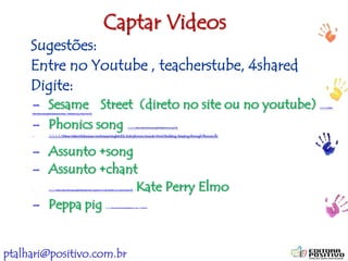 ptalhari@positivo.com.br
Captar Videos
Sugestões:
Entre no Youtube , teacherstube, 4shared
Digite:
– Sesame Street (direto no site ou no youtube) ..........Meus
vídeosMusicaisingleskidsSesame Street - Alphabet song (India Arie).flv
– Phonics song ............MeusvídeosMusicaisingleskidsphonicssong 2.flv
– ..........Meus vídeosEducacao motivacaoinglesESL Kids phonics,Sounds Word Building, Reading through Phonics.flv
– Assunto +song
– Assunto +chant
– ..........Meus vídeosMusicaisingleskidsKaty Perry singsHot N Cold with Elmo on Sesame Street!.flv (Kate Perry Elmo
– Peppa pig ..........Meus vídeosMusicaiskidsPeppaPig - Picnic - YouTube.flv
 
