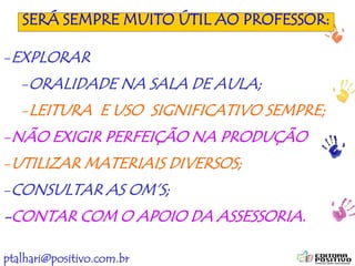 ptalhari@positivo.com.br
SERÁ SEMPRE MUITO ÚTIL AO PROFESSOR:
-EXPLORAR
-ORALIDADE NA SALA DE AULA;
-LEITURA E USO SIGNIFICATIVO SEMPRE;
-NÃO EXIGIR PERFEIÇÃO NA PRODUÇÃO
-UTILIZAR MATERIAIS DIVERSOS;
-CONSULTAR AS OM’S;
-CONTAR COM O APOIO DA ASSESSORIA.
 