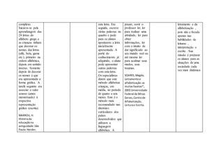 complexo.
Iniciava-se pela
aprendizagem das
24 letras do
alfabeto grego e
as crianças tinham
que decorar os
nomes das letras
(alfa, beta, gama
etc.), primeiro na
ordem alfabética,
depois em sentido
inverso. Somente
depois de decorar
os nomes é que
era apresentada a
forma gráfica. A
tarefa seguinte era
associar o valor
sonoro (antes
memorizado) à
respectiva
representação
gráfica (escrita).
MARROU, H.
Históriada
educaçãona
antiguidade.São
Paulo:Herder,
esta letra. Em
seguida, escreve
várias palavras no
quadro e pede
para os alunos
apontarem a letra
inicialmente
apresentada. A
partir do
conhecimento já
adquirido, o aluno
pode apresentar
outras palavras
com esta letra.
Os especialistas
dizem que este
método alfabetiza
crianças, em
média, no período
de quatro a seis
meses. Este é o
método mais
recomendado nas
diretrizes
curriculares dos
países
desenvolvidos que
utilizam a
linguagem
alfabética. A
prazer, ouvir o
professor ler, ler
para realizar uma
atividade, ler para
obter
informações, ler
com o intuito de
dar significado ao
seu mundo real ou
até mesmo ler
para acalmar seus
medos, seus
traumas.
SOARES,Magda,
Letramentoe
alfabetização:as
muitasfacetas*,
2003.Universidade
Federal de Minas
Gerais,Centrode
Alfabetização,
Leiturae Escrita.
letramento e da
alfabetização ,
pois não e focada
apenas nas
habilidades de
leituras ,
interpretação e
escrita . Sua
missão é preparar
os alunos para as
situações de uma
sociedade cada
vez mais dinâmica
 