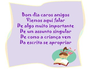 Bom dia caros amigos
Viemos aqui falar
De algo muito importante
De um assunto singular
De como a criança vem
Da escrita se apropriar
 