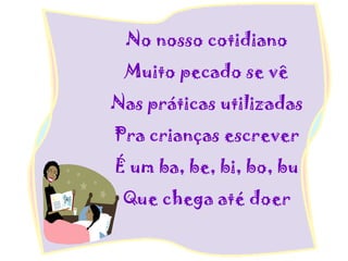 No nosso cotidiano
Muito pecado se vê
Nas práticas utilizadas
Pra crianças escrever
É um ba, be, bi, bo, bu
Que chega até doer
 
