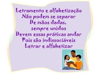Letramento e alfabetização
Não podem se separar
De mãos dadas,
sempre unidos
Devem essas práticas andar
Pois são indissociáveis
Letrar e alfabetizar
 