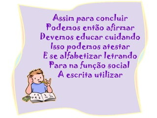 Assim para concluir
Podemos então afirmar
Devemos educar cuidando
Isso podemos atestar
E se alfabetizar letrando
Para na função social
A escrita utilizar
 