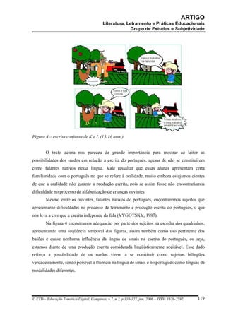 ARTIGO
                                           Literatura, Letramento e Práticas Educacionais
                                                         Grupo de Estudos e Subjetividade




Figura 4 – escrita conjunta de K e L (13-16 anos)


        O texto acima nos pareceu de grande importância para mostrar ao leitor as
possibilidades dos surdos em relação à escrita do português, apesar de não se constituírem
como falantes nativos nessa língua. Vale ressaltar que essas alunas apresentam certa
familiaridade com o português no que se refere à oralidade, muito embora estejamos cientes
de que a oralidade não garante a produção escrita, pois se assim fosse não encontraríamos
dificuldade no processo de alfabetização de crianças ouvintes.
        Mesmo entre os ouvintes, falantes nativos do português, encontraremos sujeitos que
apresentarão dificuldades no processo de letramento e produção escrita do português, o que
nos leva a crer que a escrita independe da fala (VYGOTSKY, 1987).
        Na figura 4 encontramos adequação por parte dos sujeitos na escolha dos quadrinhos,
apresentando uma seqüência temporal das figuras, assim também como uso pertinente dos
balões e quase nenhuma influência da língua de sinais na escrita do português, ou seja,
estamos diante de uma produção escrita considerada lingüisticamente aceitável. Esse dado
reforça a possibilidade de os surdos virem a se constituir como sujeitos bilíngües
verdadeiramente, sendo possível a fluência na língua de sinais e no português como línguas de
modalidades diferentes.




© ETD – Educação Temática Digital, Campinas, v.7, n.2, p.110-122, jun. 2006 – ISSN: 1676-2592.   119
 